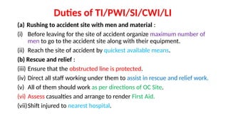 Duties of TI/PWI/SI/CWI/LI
(a) Rushing to accident site with men and material :
(i) Before leaving for the site of accident organize maximum number of
men to go to the accident site along with their equipment.
(ii) Reach the site of accident by quickest available means.
(b) Rescue and relief :
(iii) Ensure that the obstructed line is protected.
(iv) Direct all staff working under them to assist in rescue and relief work.
(v) All of them should work as per directions of OC Site.
(vi) Assess casualties and arrange to render First Aid.
(vii)Shift injured to nearest hospital.
 