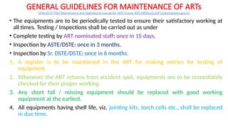 GENERAL GUIDELINES FOR MAINTENANCE OF ARTs
1646207377563-Maintenance and Operational manual for 140T Cranes ARTs ARMEs(2).pdf (indianrailways.gov.in)
• The equipments are to be periodically tested to ensure their satisfactory working at
all times. Testing / Inspections shall be carried out as under
• Complete testing by ART nominated staff: once in 15 days.
• Inspection by ASTE/DSTE: once in 3 months.
• Inspection by Sr. DSTE/DSTE: once in 6 months.
1. A register is to be maintained in the ART for making entries for testing of
equipment.
2. Whenever the ART returns from accident spot, equipments are to be immediately
checked for their proper working.
3. Any short fall / missing equipment should be replaced with good working
equipment at the earliest.
4. All equipments having shelf life, viz. jointing kits, torch cells etc., shall be replaced
in due time.
 