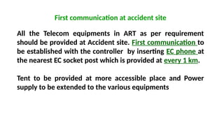 First communication at accident site
All the Telecom equipments in ART as per requirement
should be provided at Accident site. First communication to
be established with the controller by inserting EC phone at
the nearest EC socket post which is provided at every 1 km.
Tent to be provided at more accessible place and Power
supply to be extended to the various equipments
 