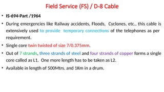 Field Service (FS) / D-8 Cable
• IS-694-Part /1964
• During emergencies like Railway accidents, Floods, Cyclones, etc., this cable is
extensively used to provide temporary connections of the telephones as per
requirement.
• Single core twin twisted of size 7/0.375mm.
• Out of 7 strands, three strands of steel and four strands of copper forms a single
core called as L1. One more length has to be taken as L2.
• Available in length of 500Mtrs. and 1Km in a drum.
 