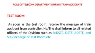 TEST ROOM
As soon as the test room, receive the message of train
accident from controller, He/She shall inform to all related
officers of the Division such as Sr.DSTE, DSTE, ADSTE, and
SSE/Incharge of Test Room etc.
ROLE OF TELECOM DEPARTMENT DURING TRAIN ACCIDENTS
 
