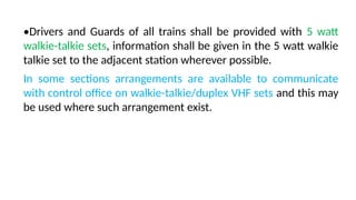 •Drivers and Guards of all trains shall be provided with 5 watt
walkie-talkie sets, information shall be given in the 5 watt walkie
talkie set to the adjacent station wherever possible.
In some sections arrangements are available to communicate
with control office on walkie-talkie/duplex VHF sets and this may
be used where such arrangement exist.
 