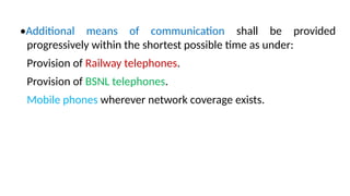 •Additional means of communication shall be provided
progressively within the shortest possible time as under:
Provision of Railway telephones.
Provision of BSNL telephones.
Mobile phones wherever network coverage exists.
 