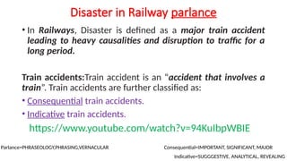 Disaster in Railway parlance
• In Railways, Disaster is defined as a major train accident
leading to heavy causalities and disruption to traffic for a
long period.
Train accidents:Train accident is an “accident that involves a
train”. Train accidents are further classified as:
• Consequential train accidents.
• Indicative train accidents.
https://www.youtube.com/watch?v=94KuIbpWBIE
Parlance=PHRASEOLOGY,PHRASING,VERNACULAR Consequential=IMPORTANT, SIGNIFICANT, MAJOR
Indicative=SUGGGESTIVE, ANALYTICAL, REVEALING
 