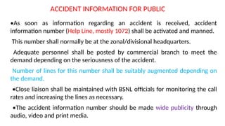 ACCIDENT INFORMATION FOR PUBLIC
•As soon as information regarding an accident is received, accident
information number (Help Line, mostly 1072) shall be activated and manned.
This number shall normally be at the zonal/divisional headquarters.
Adequate personnel shall be posted by commercial branch to meet the
demand depending on the seriousness of the accident.
Number of lines for this number shall be suitably augmented depending on
the demand.
•Close liaison shall be maintained with BSNL officials for monitoring the call
rates and increasing the lines as necessary.
•The accident information number should be made wide publicity through
audio, video and print media.
 