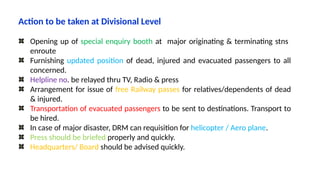 Action to be taken at Divisional Level
Opening up of special enquiry booth at major originating & terminating stns
enroute
Furnishing updated position of dead, injured and evacuated passengers to all
concerned.
Helpline no. be relayed thru TV, Radio & press
Arrangement for issue of free Railway passes for relatives/dependents of dead
& injured.
Transportation of evacuated passengers to be sent to destinations. Transport to
be hired.
In case of major disaster, DRM can requisition for helicopter / Aero plane.
Press should be briefed properly and quickly.
Headquarters/ Board should be advised quickly.
 