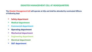 DISASTER MANAGEMENT CELL AT HEADQUARTERS
The Disaster Management Cell will operate at HQs and shall be attended by nominated Officers
of following dept
 Safety department
 Medical department
 Commercial department
 Operating department
 Mechanical department
 Engineering department
 Electrical department
 S&T department
 
