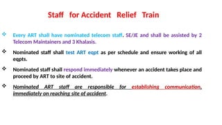  Every ART shall have nominated telecom staff. SE/JE and shall be assisted by 2
Telecom Maintainers and 3 Khalasis.
 Nominated staff shall test ART eqpt as per schedule and ensure working of all
eqpts.
 Nominated staff shall respond immediately whenever an accident takes place and
proceed by ART to site of accident.
 Nominated ART staff are responsible for establishing communication,
immediately on reaching site of accident.
Staff for Accident Relief Train
 