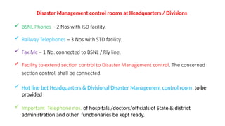 Disaster Management control rooms at Headquarters / Divisions
 BSNL Phones – 2 Nos with ISD facility.
 Railway Telephones – 3 Nos with STD facility.
 Fax Mc – 1 No. connected to BSNL / Rly line.
 Facility to extend section control to Disaster Management control. The concerned
section control, shall be connected.
 Hot line bet Headquarters & Divisional Disaster Management control room to be
provided
 Important Telephone nos. of hospitals /doctors/officials of State & district
administration and other functionaries be kept ready.
 