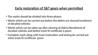 Early restoration of S&T gears when permitted
• The works should be divided into three phases
• Works which can be carried out before the debris are cleared/rerailment
of derailed vehicles
• Works which can be taken up after clearing of debris/Rerailment of
derailed vehicles and before track fit certificate is given
• Complete work along with track restoration and testing be carried out
when track fit certificate given
 