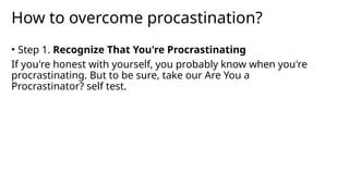How to overcome procastination?
• Step 1. Recognize That You're Procrastinating
If you're honest with yourself, you probably know when you're
procrastinating. But to be sure, take our Are You a
Procrastinator? self test.
 
