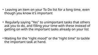 • Leaving an item on your To Do list for a long time, even
though you know it's important
• Regularly saying "Yes" to unimportant tasks that others
ask you to do, and filling your time with these instead of
getting on with the important tasks already on your list
• Waiting for the “right mood” or the “right time” to tackle
the important task at hand.
 