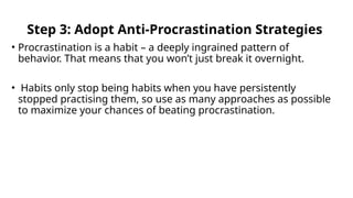 Step 3: Adopt Anti-Procrastination Strategies
• Procrastination is a habit – a deeply ingrained pattern of
behavior. That means that you won’t just break it overnight.
• Habits only stop being habits when you have persistently
stopped practising them, so use as many approaches as possible
to maximize your chances of beating procrastination.
 