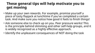 These general tips will help motivate you to
get moving
• Make up your own rewards. For example, promise yourself a
piece of tasty flapjack at lunchtime if you've completed a certain
task. And make sure you notice how good it feels to finish things!
• Ask someone else to check up on you. Peer pressure works! This
is the principle behind slimming and other self-help groups, and it
is widely recognized as a highly effective approach.
• Identify the unpleasant consequences of NOT doing the task
 