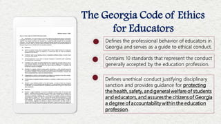 The Georgia Code of Ethics
for Educators
Contains 10 standards that represent the conduct
generally accepted by the education profession.
Defines unethical conduct justifying disciplinary
sanction and provides guidance for protecting
the health, safety, and general welfare of students
and educators, and assuresthe citizensof Georgia
a degree of accountability within the education
profession.
Defines the professional behavior of educators in
Georgia and serves as a guide to ethical conduct.
 