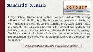 Standard 9: Scenario
A high school teacher and football coach kicked a crate during
halftime of a football game. The crate struck a student on his head,
which required two stitches. All the students interviewed stated it was
an accident. The Educator admitted to the incident and understands
that safety for students come first, and he regrets this ever happening.
The Educator received a letter of direction, attended training classes,
and apologized to the student, the student’s family, and the public for
his behavior.
This is a violation of Standard 9: Professional Conduct.
 