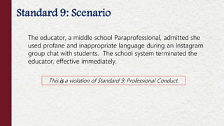 Standard 9: Scenario
This is a violation of Standard 9: Professional Conduct.
The educator, a middle school Paraprofessional, admitted she
used profane and inappropriate language during an Instagram
group chat with students. The school system terminated the
educator, effective immediately.
 