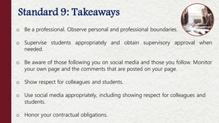 Standard 9: Takeaways
o Be a professional. Observe personal and professional boundaries.
o Supervise students appropriately and obtain supervisory approval when
needed.
o Be aware of those following you on social media and those you follow. Monitor
your own page and the comments that are posted on your page.
o Show respect for colleagues and students.
o Use social media appropriately, including showing respect for colleagues and
students.
o Honor your contractual obligations.
 