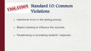 Standard 10:
Standard 10: Common
Violations
o Intentional errors in the testing process.
o Blatant cheating to influence the outcome.
o Paraphrasing or prompting students’ responses.
 