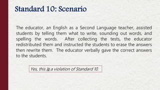 The educator, an English as a Second Language teacher, assisted
students by telling them what to write, sounding out words, and
spelling the words. After collecting the tests, the educator
redistributed them and instructed the students to erase the answers
then rewrite them. The educator verbally gave the correct answers
to the students.
Standard 10: Scenario
Yes, this is a violation of Standard 10.
 