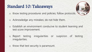 Standard 10: Takeaways
o Know testing procedures and policies; follow protocols.
o Acknowledge any mistakes; do not hide them.
o Establish an environment conducive to student learning and
test score improvement.
o Report testing irregularities or suspicion of testing
irregularities.
o Know that test security is paramount.
 