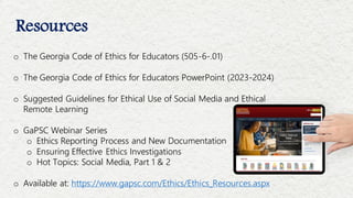 Resources
o The Georgia Code of Ethics for Educators (505-6-.01)
o The Georgia Code of Ethics for Educators PowerPoint (2023-2024)
o Suggested Guidelines for Ethical Use of Social Media and Ethical
Remote Learning
o GaPSC Webinar Series
o Ethics Reporting Process and New Documentation
o Ensuring Effective Ethics Investigations
o Hot Topics: Social Media, Part 1 & 2
o Available at: https://www.gapsc.com/Ethics/Ethics_Resources.aspx
 