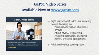 o Eight instructional videos are currently
posted, focusing on:
• Personal Affirmation Questions
(PAQs)
• About MyPSC (registering,
resetting passwords, changing
names, checking applications)
o Additional videos coming soon!
GaPSC Video Series
Available Now at www.gapsc.com
 