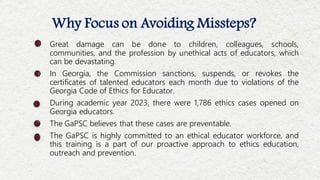 Why Focus on Avoiding Missteps?
Great damage can be done to children, colleagues, schools,
communities, and the profession by unethical acts of educators, which
can be devastating.
In Georgia, the Commission sanctions, suspends, or revokes the
certificates of talented educators each month due to violations of the
Georgia Code of Ethics for Educator.
During academic year 2023, there were 1,786 ethics cases opened on
Georgia educators.
The GaPSC believes that these cases are preventable.
The GaPSC is highly committed to an ethical educator workforce, and
this training is a part of our proactive approach to ethics education,
outreach and prevention.
 