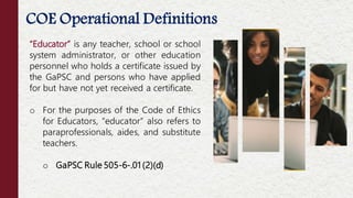 5
“Educator” is any teacher, school or school
system administrator, or other education
personnel who holds a certificate issued by
the GaPSC and persons who have applied
for but have not yet received a certificate.
o For the purposes of the Code of Ethics
for Educators, “educator” also refers to
paraprofessionals, aides, and substitute
teachers.
o GaPSC Rule 505-6-.01 (2)(d)
COE Operational Definitions
 