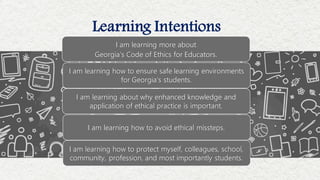 Learning Intentions
I am learning more about
Georgia’s Code of Ethics for Educators.
I am learning how to ensure safe learning environments
for Georgia’s students.
I am learning about why enhanced knowledge and
application of ethical practice is important.
I am learning how to avoid ethical missteps.
I am learning how to protect myself, colleagues, school,
community, profession, and most importantly students.
 