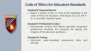 Code of Ethics for Educators Standards
20
Number of
Complaints
Filed Each
Month
Standard 8: Required Reports
o Report a breach of one or more of the standards in the
Code of Ethics for Educators, child abuse (O.C.G.A. §19-7-
5), or any other required report.
Standard 9: Professional Conduct
o Demonstrate conduct that follows generally recognized
professional standards and preserves the dignity and
integrity of the education profession.
Standard 10: Testing
o Administer state-mandated assessments fairly and
ethically.
 