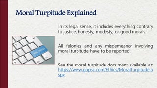 In its legal sense, it includes everything contrary
to justice, honesty, modesty, or good morals.
All felonies and any misdemeanor involving
moral turpitude have to be reported.
See the moral turpitude document available at:
https://www.gapsc.com/Ethics/MoralTurpitude.a
spx
Moral Turpitude Explained
 