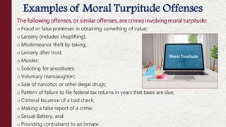 The following offenses, or similar offenses, are crimes involving moral turpitude:
o Fraud or false pretenses in obtaining something of value;
o Larceny (includes shoplifting);
o Misdemeanor theft by taking;
o Larceny after trust;
o Murder;
o Soliciting for prostitutes;
o Voluntary manslaughter;
o Sale of narcotics or other illegal drugs;
o Pattern of failure to file federal tax returns in years that taxes are due;
o Criminal Issuance of a bad check;
o Making a false report of a crime;
o Sexual Battery; and
o Providing contraband to an inmate.
Examples of Moral Turpitude Offenses
 