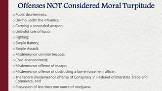 o Public drunkenness;
o Driving under the influence;
o Carrying a concealed weapon;
o Unlawful sale of liquor;
o Fighting;
o Simple Battery;
o Simple Assault;
o Misdemeanor criminal trespass;
o Child abandonment;
o Misdemeanor offense of escape;
o Misdemeanor offense of obstructing a law enforcement officer;
o The federal misdemeanor offense of Conspiracy in Restraint of Interstate Trade and
Commerce; and
o Possession of less than one ounce of marijuana.
Offenses NOT Considered Moral Turpitude
 