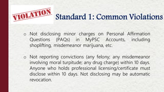 Standard 1: Common Violations
Offenses NOT Considered Moral Turpitude
o Not disclosing minor charges on Personal Affirmation
Questions (PAQs) in MyPSC Accounts, including
shoplifting, misdemeanor marijuana, etc.
o Not reporting convictions (any felony; any misdemeanor
involving moral turpitude; any drug charge) within 10 days.
Anyone who holds professional licensing/certificate must
disclose within 10 days. Not disclosing may be automatic
revocation.
 