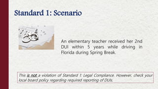 Standard 1: Scenario
This is not a violation of Standard 1: Legal Compliance. However, check your
local board policy regarding required reporting of DUIs.
An elementary teacher received her 2nd
DUI within 5 years while driving in
Florida during Spring Break.
 