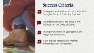 Success Criteria
I can give the definitions of the standards in
Georgia’s Code of Ethics for Educators.
I can determine what are and are not
violations of the Code of Ethics.
I can give examples of appropriate and
inappropriate conduct.
I can provide reasons why making
ethical decisions is important.
2
1
3
4
 