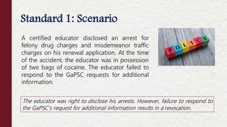 Standard 1: Scenario
A certified educator disclosed an arrest for
felony drug charges and misdemeanor traffic
charges on his renewal application. At the time
of the accident, the educator was in possession
of two bags of cocaine. The educator failed to
respond to the GaPSC requests for additional
information.
The educator was right to disclose his arrests. However, failure to respond to
the GaPSC’s request for additional information results in a revocation.
 