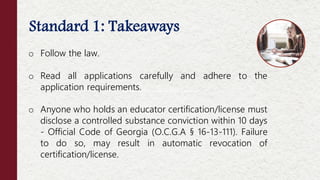 Standard 1: Takeaways
Offenses NOT Considered Moral Turpitude
o Follow the law.
o Read all applications carefully and adhere to the
application requirements.
o Anyone who holds an educator certification/license must
disclose a controlled substance conviction within 10 days
- Official Code of Georgia (O.C.G.A § 16-13-111). Failure
to do so, may result in automatic revocation of
certification/license.
 