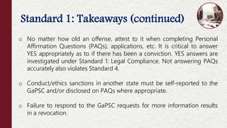 Standard 1: Takeaways (continued)
Offenses NOT Considered Moral Turpitude
o No matter how old an offense, attest to it when completing Personal
Affirmation Questions (PAQs), applications, etc. It is critical to answer
YES appropriately as to if there has been a conviction. YES answers are
investigated under Standard 1: Legal Compliance. Not answering PAQs
accurately also violates Standard 4.
o Conduct/ethics sanctions in another state must be self-reported to the
GaPSC and/or disclosed on PAQs where appropriate.
o Failure to respond to the GaPSC requests for more information results
in a revocation.
 