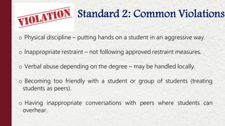 o Physical discipline – putting hands on a student in an aggressive way.
o Inappropriate restraint – not following approved restraint measures.
o Verbal abuse depending on the degree – may be handled locally.
o Becoming too friendly with a student or group of students (treating
students as peers).
o Having inappropriate conversations with peers where students can
overhear.
Offenses NOT Considered Moral Turpitude
Standard 2: Common Violations
 