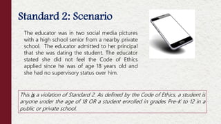 Standard 2: Scenario
This is a violation of Standard 2. As defined by the Code of Ethics, a student is
anyone under the age of 18 OR a student enrolled in grades Pre-K to 12 in a
public or private school.
The educator was in two social media pictures
with a high school senior from a nearby private
school. The educator admitted to her principal
that she was dating the student. The educator
stated she did not feel the Code of Ethics
applied since he was of age 18 years old and
she had no supervisory status over him.
 