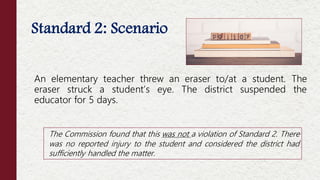 Standard 2: Scenario
An elementary teacher threw an eraser to/at a student. The
eraser struck a student’s eye. The district suspended the
educator for 5 days.
The Commission found that this was not a violation of Standard 2. There
was no reported injury to the student and considered the district had
sufficiently handled the matter.
 