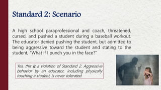 Standard 2: Scenario
A high school paraprofessional and coach, threatened,
cursed, and pushed a student during a baseball workout.
The educator denied pushing the student, but admitted to
being aggressive toward the student and stating to the
student, “What if I punch you in the face?”
Yes, this is a violation of Standard 2. Aggressive
behavior by an educator, including physically
touching a student, is never tolerated.
 