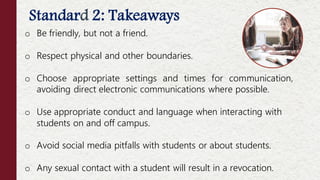 Standard 2: Takeaways
Offenses NOT Considered Moral Turpitude
o Be friendly, but not a friend.
o Respect physical and other boundaries.
o Choose appropriate settings and times for communication,
avoiding direct electronic communications where possible.
o Use appropriate conduct and language when interacting with
students on and off campus.
o Avoid social media pitfalls with students or about students.
o Any sexual contact with a student will result in a revocation.
 
