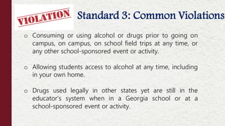 Standard 3: Common Violations
Offenses NOT Considered Moral Turpitude
o Consuming or using alcohol or drugs prior to going on
campus, on campus, on school field trips at any time, or
any other school-sponsored event or activity.
o Allowing students access to alcohol at any time, including
in your own home.
o Drugs used legally in other states yet are still in the
educator’s system when in a Georgia school or at a
school-sponsored event or activity.
 