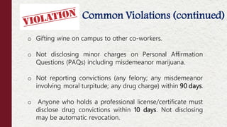 Common Violations (continued)
Offenses NOT Considered Moral Turpitude
o Gifting wine on campus to other co-workers.
o Not disclosing minor charges on Personal Affirmation
Questions (PAQs) including misdemeanor marijuana.
o Not reporting convictions (any felony; any misdemeanor
involving moral turpitude; any drug charge) within 90 days.
o Anyone who holds a professional license/certificate must
disclose drug convictions within 10 days. Not disclosing
may be automatic revocation.
 