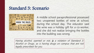 Standard 3: Scenario
Offenses NOT Considered Moral Turpitude
A middle school paraprofessional possessed
two unopened bottles of wine at school,
during the school day. The educator said
the wine was a holiday gift for a co-worker,
and she did not realize bringing the bottles
into the building was wrong.
Having alcohol, opened or not, is a violation of Standard 3:
Alcohol or Drugs, as is having drugs on campus that are not
legally prescribed for you.
 
