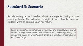 Standard 3: Scenario
An elementary school teacher drank a margarita during a pre-
planning lunch. The educator thought it was okay because no
students were on campus upon her return.
Being on school or school district premises or at a school/school district
related activity while under the influence of, possessing, using, or
consuming illegal or unauthorized drugs is a violation of Standard 3:
Alcohol or Drugs.
 