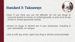 Standard 3: Takeaways
oEven if you think you are not affected, do not use drugs or
consume alcohol at school, on school grounds, or prior to or at any
school or school-sponsored activity.
oEnsure no drugs or alcohol are in your possession, including in
your automobile, on campus.
oJust as with any arrest, report any drug or alcohol arrest promptly.
 